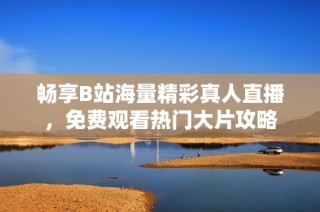 畅享B站海量精彩真人直播，免费观看热门大片攻略