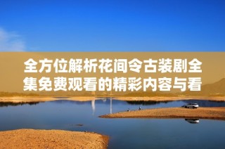 全方位解析花间令古装剧全集免费观看的精彩内容与看点