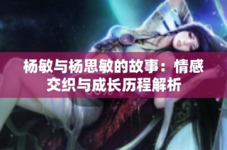 杨敏与杨思敏的故事：情感交织与成长历程解析