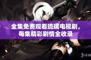 全集免费观看琉璃电视剧，每集精彩剧情全收录