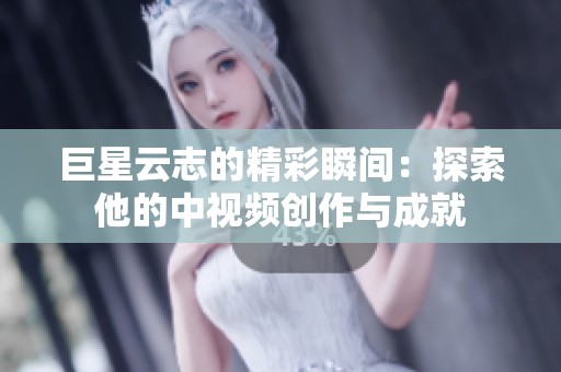 巨星云志的精彩瞬间：探索他的中视频创作与成就