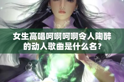 女生高唱呵啊呵啊令人陶醉的动人歌曲是什么名？