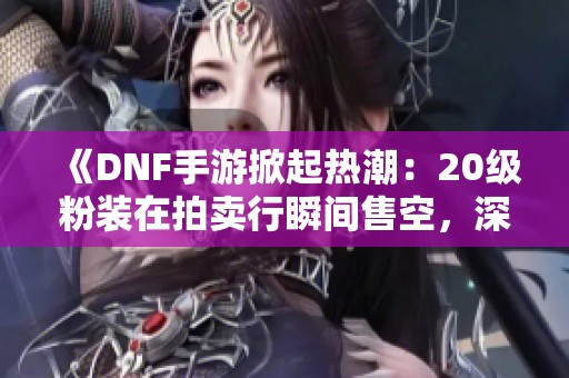 《DNF手游掀起热潮：20级粉装在拍卖行瞬间售空，深渊票需求暴增》