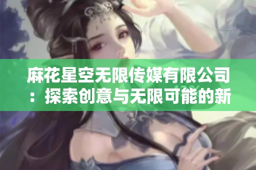 麻花星空无限传媒有限公司：探索创意与无限可能的新时代