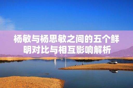 杨敏与杨思敏之间的五个鲜明对比与相互影响解析
