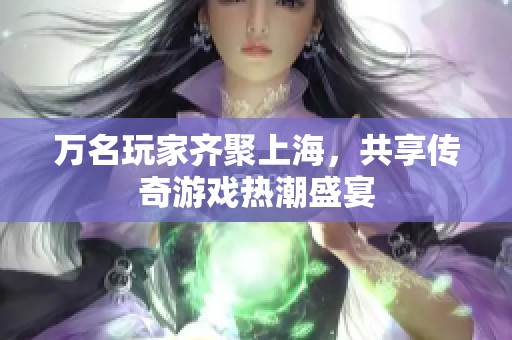 万名玩家齐聚上海，共享传奇游戏热潮盛宴