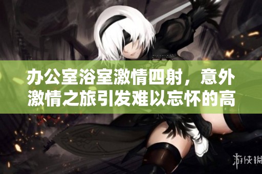 办公室浴室激情四射，意外激情之旅引发难以忘怀的高潮体验