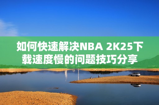 如何快速解决NBA 2K25下载速度慢的问题技巧分享