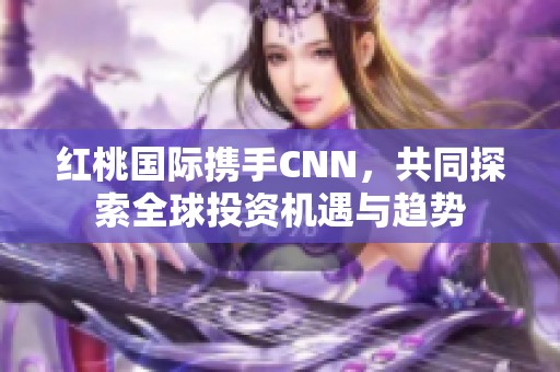 红桃国际携手CNN，共同探索全球投资机遇与趋势