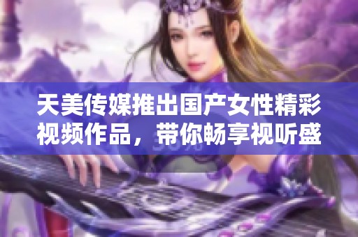 天美传媒推出国产女性精彩视频作品，带你畅享视听盛宴