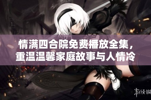 情满四合院免费播放全集，重温温馨家庭故事与人情冷暖