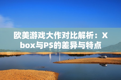 欧美游戏大作对比解析：Xbox与PS的差异与特点