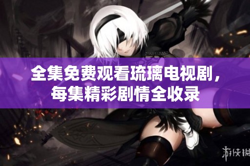 全集免费观看琉璃电视剧，每集精彩剧情全收录
