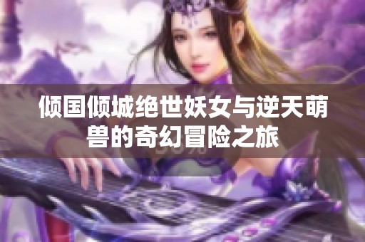 倾国倾城绝世妖女与逆天萌兽的奇幻冒险之旅