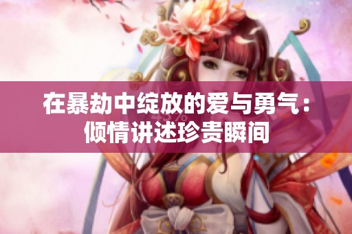 在暴劫中绽放的爱与勇气：倾情讲述珍贵瞬间