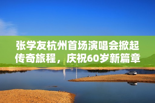 张学友杭州首场演唱会掀起传奇旅程，庆祝60岁新篇章