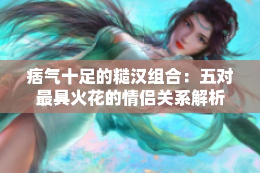 痞气十足的糙汉组合：五对最具火花的情侣关系解析