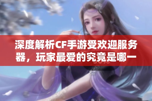 深度解析CF手游受欢迎服务器，玩家最爱的究竟是哪一款