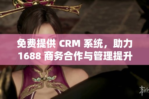 免费提供 CRM 系统，助力1688 商务合作与管理提升