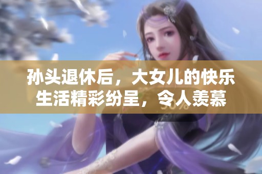 孙头退休后，大女儿的快乐生活精彩纷呈，令人羡慕