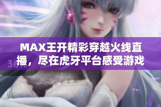 MAX王开精彩穿越火线直播，尽在虎牙平台感受游戏热情