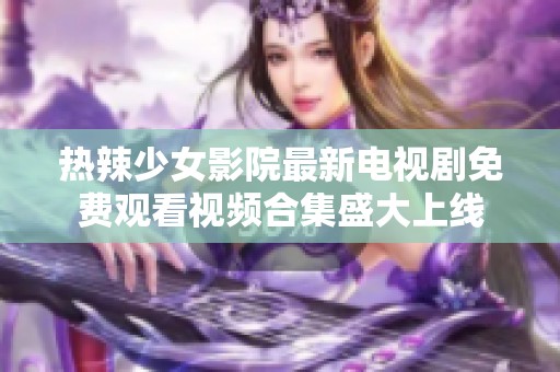 热辣少女影院最新电视剧免费观看视频合集盛大上线