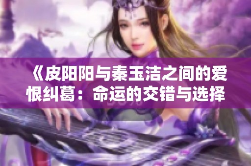 《皮阳阳与秦玉洁之间的爱恨纠葛：命运的交错与选择》