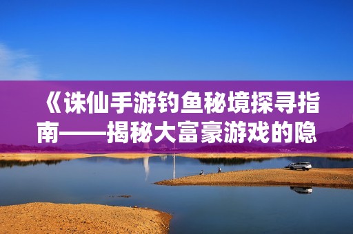 《诛仙手游钓鱼秘境探寻指南——揭秘大富豪游戏的隐藏钓点》