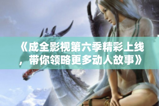 《成全影视第六季精彩上线，带你领略更多动人故事》