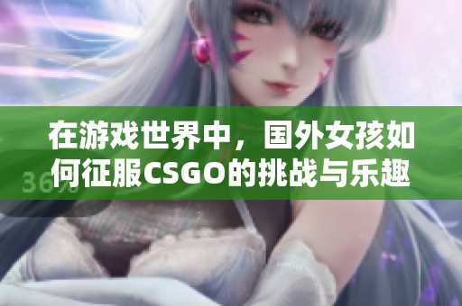 在游戏世界中，国外女孩如何征服CSGO的挑战与乐趣