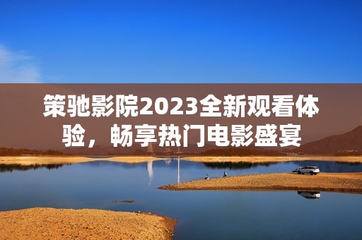 策驰影院2023全新观看体验，畅享热门电影盛宴