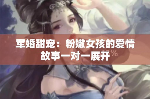 军婚甜宠：粉嫩女孩的爱情故事一对一展开