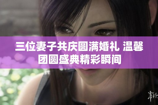 三位妻子共庆圆满婚礼 温馨团圆盛典精彩瞬间