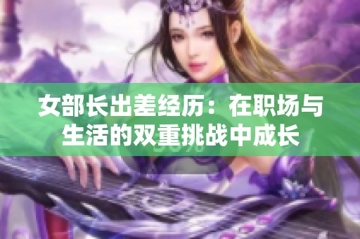 女部长出差经历：在职场与生活的双重挑战中成长