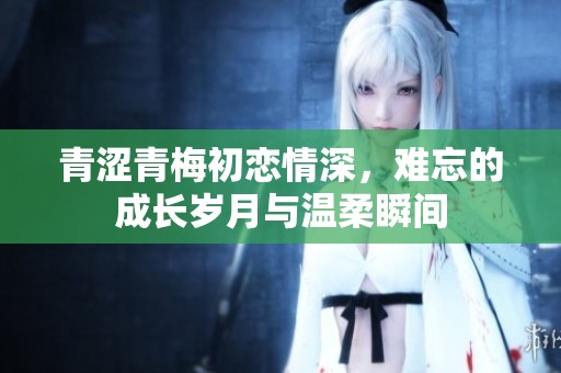 青涩青梅初恋情深，难忘的成长岁月与温柔瞬间
