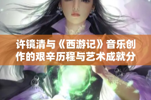 许镜清与《西游记》音乐创作的艰辛历程与艺术成就分析