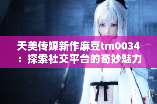 天美传媒新作麻豆tm0034：探索社交平台的奇妙魅力