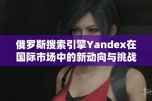 俄罗斯搜索引擎Yandex在国际市场中的新动向与挑战