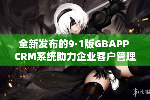 全新发布的9·1版GBAPP CRM系统助力企业客户管理升级