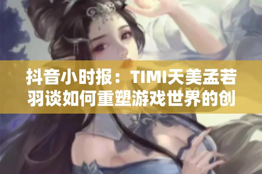 抖音小时报：TIMI天美孟若羽谈如何重塑游戏世界的创新之路