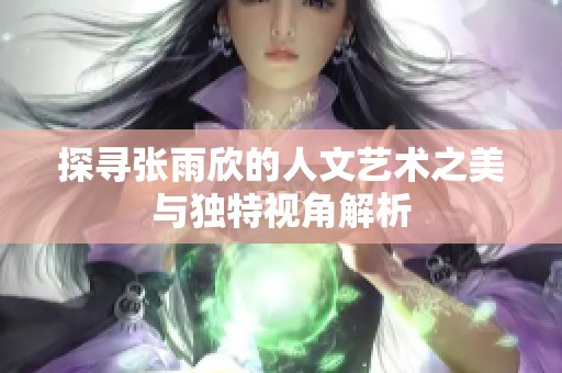 探寻张雨欣的人文艺术之美与独特视角解析