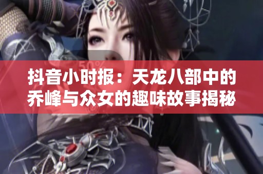 抖音小时报：天龙八部中的乔峰与众女的趣味故事揭秘