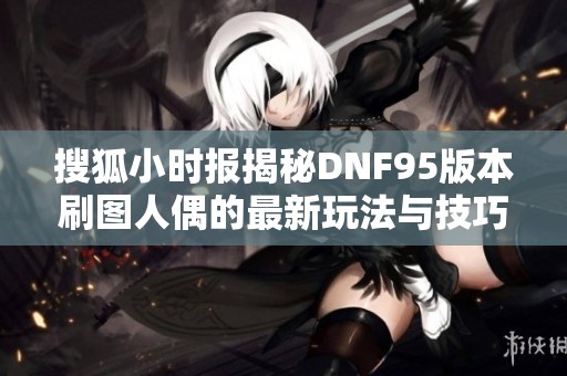 搜狐小时报揭秘DNF95版本刷图人偶的最新玩法与技巧