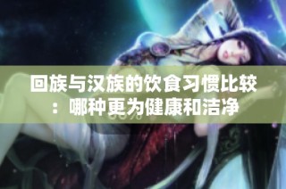 回族与汉族的饮食习惯比较：哪种更为健康和洁净