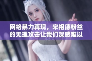 网络暴力再现，宋祖德粉丝的无理攻击让我们深感难以承受的恐惧与愤怒