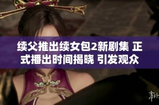 续父推出续女包2新剧集 正式播出时间揭晓 引发观众期待