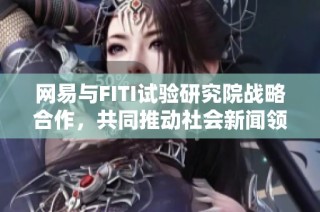 网易与FITI试验研究院战略合作，共同推动社会新闻领域的研究与创新