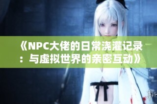 《NPC大佬的日常浇灌记录：与虚拟世界的亲密互动》