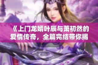 《上门龙婿叶辰与萧初然的爱情传奇，全篇完结带你揭晓》