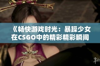 《畅快游戏时光：暴躁少女在CSGO中的精彩精彩瞬间》